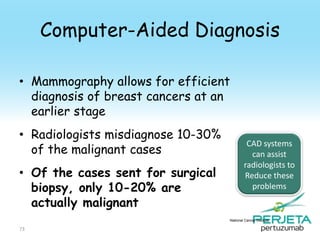 Computer-Aided Diagnosis
• Mammography allows for efficient
diagnosis of breast cancers at an
earlier stage
• Radiologists misdiagnose 10-30%
of the malignant cases
• Of the cases sent for surgical
biopsy, only 10-20% are
actually malignant

CAD systems
can assist
radiologists to
Reduce these
problems

National Cancer Institute

73

 