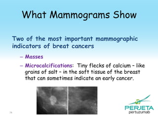 What Mammograms Show
Two of the most important mammographic
indicators of breat cancers
– Masses

– Microcalcifications: Tiny flecks of calcium – like
grains of salt – in the soft tissue of the breast
that can sometimes indicate an early cancer.

74

 