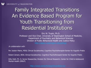 Family Integrated Transitions
    An Evidence Based Program for
       Youth Transitioning from
        Residential Institutions
                                       Eric W. Trupin, Ph.D.
              Professor and Vice Chair, University of Washington School of Medicine,
                        Department of Psychiatry and Behavioral Sciences
                      Division of Public Behavioral Health and Justice Policy
                               http://depts.washington.edu/pbhjp/
In collaboration with:

Per Jostein Matre, MSW, Clinical Socialworker, Cognitive Psychotherapist-Senter for Kognitiv Prakis

Robert Jensen, BSW, Clinical Socialworker, Cognitive Psychotherapist-Senter for Kognitiv Prakis

Kitty Dahl, Ph. D, Senior Researcher, Division for Clinical Research, Center for Child & Adolescent
Mental Health (RBUP)

                            http://www.senterforkognitivpraksis.no/
 