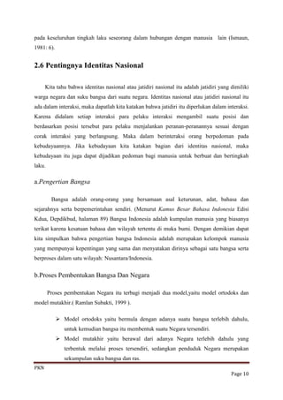 pada keseluruhan tingkah laku seseorang dalam hubungan dengan manusia lain (Ismaun,
1981: 6).


2.6 Pentingnya Identitas Nasional

      Kita tahu bahwa identitas nasional atau jatidiri nasional itu adalah jatidiri yang dimiliki
warga negara dan suku bangsa dari suatu negara. Identitas nasional atau jatidiri nasional itu
ada dalam interaksi, maka dapatlah kita katakan bahwa jatidiri itu diperlukan dalam interaksi.
Karena didalam setiap interaksi para pelaku interaksi mengambil suatu posisi dan
berdasarkan posisi tersebut para pelaku menjalankan peranan-peranannya sesuai dengan
corak interaksi yang berlangsung. Maka dalam berinteraksi orang berpedoman pada
kebudayaannya. Jika kebudayaan kita katakan bagian dari identitas nasional, maka
kebudayaan itu juga dapat dijadikan pedoman bagi manusia untuk berbuat dan bertingkah
laku.

a.Pengertian Bangsa

         Bangsa adalah orang-orang yang bersamaan asal keturunan, adat, bahasa dan
sejarahnya serta berpemerintahan sendiri. (Menurut Kamus Besar Bahasa Indonesia Edisi
Kdua, Depdikbud, halaman 89) Bangsa Indonesia adalah kumpulan manusia yang biasanya
terikat karena kesatuan bahasa dan wilayah tertentu di muka bumi. Dengan demikian dapat
kita simpulkan bahwa pengertian bangsa Indonesia adalah merupakan kelompok manusia
yang mempunyai kepentingan yang sama dan menyatakan dirinya sebagai satu bangsa serta
berproses dalam satu wilayah: Nusantara/Indonesia.


b.Proses Pembentukan Bangsa Dan Negara

        Proses pembentukan Negara itu terbagi menjadi dua model,yaitu model ortodoks dan
model mutakhir.( Ramlan Subakti, 1999 ).

             Model ortodoks yaitu bermula dengan adanya suatu bangsa terlebih dahulu,
               untuk kemudian bangsa itu membentuk suatu Negara tersendiri.
             Model mutakhir yaitu berawal dari adanya Negara terlebih dahulu yang
               terbentuk melalui proses tersendiri, sedangkan penduduk Negara merupakan
               sekumpulan suku bangsa dan ras.
PKN
                                                                                         Page 10
 