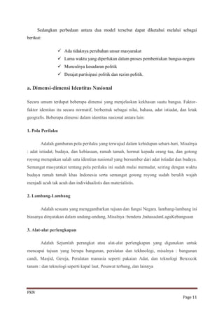 Sedangkan perbedaan antara dua model tersebut dapat diketahui melalui sebagai
berikut:

                  Ada tidaknya perubahan unsur masyarakat
                  Lama waktu yang diperlukan dalam proses pembentukan bangsa-negara
                  Munculnya kesadaran politik
                  Derajat partisipasi politik dan rezim politik.


a. Dimensi-dimensi Identitas Nasional

Secara umum terdapat beberapa dimensi yang menjelaskan kekhasan suatu bangsa. Faktor-
faktor identitas itu secara normatif, berbentuk sebagai nilai, bahasa, adat istiadat, dan letak
geografis. Beberapa dimensi dalam identitas nasional antara lain:

1. Pola Perilaku

       Adalah gambaran pola perilaku yang terwujud dalam kehidupan sehari-hari, Misalnya
: adat istiadat, budaya, dan kebiasaan, ramah tamah, hormat kepada orang tua, dan gotong
royong merupakan salah satu identitas nasional yang bersumber dari adat istiadat dan budaya.
Semangat masyarakat tentang pola perilaku ini sudah mulai memudar, seiring dengan waktu
budaya ramah tamah khas Indonesia serta semangat gotong royong sudah beralih wajah
menjadi acuh tak acuh dan individualistis dan materialistis.

2. Lambang-Lambang

       Adalah sesuatu yang menggambarkan tujuan dan fungsi Negara. lambang-lambang ini
biasanya dinyatakan dalam undang-undang, Misalnya :bendera ,bahasadanLaguKebangsaan

3. Alat-alat perlengkapan

       Adalah Sejumlah perangkat atau alat-alat perlengkapan yang digunakan untuk
mencapai tujuan yang berupa bangunan, peralatan dan tekhnologi, misalnya : bangunan
candi, Masjid, Gereja, Peralatan manusia seperti pakaian Adat, dan teknologi Bercocok
tanam : dan teknologi seperti kapal laut, Pesawat terbang, dan lainnya




PKN
                                                                                       Page 11
 