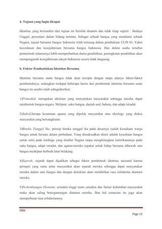 4. Tujuan yang Ingin dicapai

Identitas yang bersumber dari tujuan ini bersifat dinamis dan tidak tetap seperti : Budaya
Unggul, presentasi dalam bidang tertentu. Sebagai sebuah bangsa yang mendiami sebuah
Negara, tujuan bersama bangsa Indonesia telah tertuang dalam pembukaan UUD 45, Yakni
kecerdasan dan kesejahteraan bersama bangsa Indonesia. Dan dalam usaha tersebut
pemerintah seharusnya lebih memperhatikan dunia pendidikan, peningkatan pendidikan akan
mempengaruhi kesejahteraan rakyat Indonesia secara tidak langsung.

b. Faktor Pembentukan Identitas Bersama.

Identitas bersama suatu bangsa tidak akan tercipta dengan tanpa adanya faktor-faktor
pembentuknya, sedangkan terdapat beberapa factor dari pembentuk identitas bersama suatu
bangsa itu sendiri ialah sebagaiberikut:

1)Primodial, merupakan identitas yang menyatukan masyarakat sehingga mereka dapat
menbentuk bangsa-negara. Meliputi, suku bangsa, daerah asal, bahasa, dan adapt istiadat.

2)Sakral,berupa kesamaan agama yang dipeluk masyarakat atau ideology yang diakui
masyarakat yang bersangkutan.

3)Bineka Tunggal Ika, prinsip bineka tunggal ika pada dasarnya iyalah kesediaan warga
bangsa untuk bersatu dalam perbedaan. Yang dimaksudkan disini adalah kesediaan bangsa
untuk setia pada lembaga yang disebut Negara tanpa menghilangkan keterikatannya pada
suku bangsa, adapt istiadat, dan agama.mereka sepakat untuk hidup bersama dibawah satu
bangsa meskipun berbeda latar belakang.

4)Sejarah, sejarah dapat dijadikan sebagai faktor pembentuk identitas nasional karena
persepsi yang sama antar masyarakat akan sejarah mereka sehingga dapat menyatukan
mereka dalam satu bangsa dan dengan demikian akan melahirkan rasa solidaritas diantara
mereka.

5)Perkembangan Ekonomi, semakin tinggi mutu semakin dan fariasi kebutuhan masyarakat
maka akan saling betergantungan diantara mereka. Dan hal semacam itu juga akan
memperbesar rasa solidaritasnya.


PKN
                                                                                     Page 12
 
