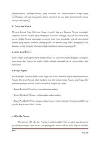 6)Kelembagaan, lembaga-lembaga yang melayani dan mempertemukan warga tanpa
membedakan asal-usul golongannya dalam masyrakat itu juga akan mempersatuakn orang
sebagai satu bangsa[7] .

C. Pengertian Negara

Menurut Kamus Besar Indonesia, Negara memilki dua arti. Pertama, Negara merupakan
organisasi disuatu wilayah yang mempunyai kekuasaan tertinggi yang sah dan ditaati oleh
rakyat. Kedua, Negara merupakan kelompok sosial yang menduduki wilayah atau daerah
tertentu yang organisa dibawah lembaga politik dan perintah yang efektif, mempunyai satu
kesatuan politik, berdaulat sehingga berhak menentukan tujuan nasionalnya[8].

a.Unsur-unsur Negara

Suatu Negara akan dapat berdiri tentunya harus ada unsur-unsur pendukungnya, sedangkan
unsur-unsur dari Negara itu sendiri adalah wilayah, penduduk/rakyat, pemerintahan, dan
kedaulatan.

b. Fungsi Negara

Sudah menjadi ketentuan bahwa suatu Negara itu berdiri memiliki fungus-fungsinya serbagai
Negara. Dan disini banyak sekali pendapat para ahli tentang fungsi Negara, akan tetapa dari
pendapat-pendapat tersebut bisa kita simpulkan menjadi tuga yaitu:

Fungsi Legislatif / Regeling, membuat undang-undang.

Fungsi Eksekutif / Bestuur, melaksanakan undang-undang.

Fungsi Yudikatif / Politie, mengawasi agar semua peraturan ditaati ( fungsi mengadil ) yang
popular dengan nama Trias Politika.




c. Sifat-sifat Negara

       Dan adapun sifat-sifat dari Negara itu sendiri adalah” sifat memaksa, agar peraturan
perundang-undangan dapat ditaati, dan pencegahan tindak anakhis maka Negara memiliki

PKN
                                                                                   Page 13
 
