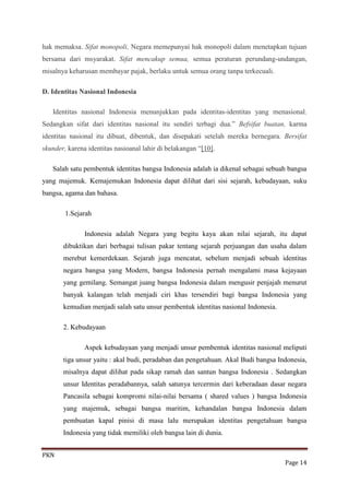 hak memaksa. Sifat monopoli, Negara memepunyai hak monopoli dalam menetapkan tujuan
bersama dari msyarakat. Sifat mencakup semua, semua peraturan perundang-undangan,
misalnya keharusan membayar pajak, berlaku untuk semua orang tanpa terkecuali.

D. Identitas Nasional Indonesia

   Identitas nasional Indonesia menunjukkan pada identitas-identitas yang menasional.
Sedangkan sifat dari identitas nasional itu sendiri terbagi dua.” Befsifat buatan, karma
identitas nasional itu dibuat, dibentuk, dan disepakati setelah mereka bernegara. Bersifat
skunder, karena identitas nasioanal lahir di belakangan “[10].

   Salah satu pembentuk identitas bangsa Indonesia adalah ia dikenal sebagai sebuah bangsa
yang majemuk. Kemajemukan Indonesia dapat dilihat dari sisi sejarah, kebudayaan, suku
bangsa, agama dan bahasa.

        1.Sejarah

               Indonesia adalah Negara yang begitu kaya akan nilai sejarah, itu dapat
       dibuktikan dari berbagai tulisan pakar tentang sejarah perjuangan dan usaha dalam
       merebut kemerdekaan. Sejarah juga mencatat, sebelum menjadi sebuah identitas
       negara bangsa yang Modern, bangsa Indonesia pernah mengalami masa kejayaan
       yang gemilang. Semangat juang bangsa Indonesia dalam mengusir penjajah menurut
       banyak kalangan telah menjadi ciri khas tersendiri bagi bangsa Indonesia yang
       kemudian menjadi salah satu unsur pembentuk identitas nasional Indonesia.

       2. Kebudayaan

               Aspek kebudayaan yang menjadi unsur pembentuk identitas nasional meliputi
       tiga unsur yaitu : akal budi, peradaban dan pengetahuan. Akal Budi bangsa Indonesia,
       misalnya dapat dilihat pada sikap ramah dan santun bangsa Indonesia . Sedangkan
       unsur Identitas peradabannya, salah satunya tercermin dari keberadaan dasar negara
       Pancasila sebagai kompromi nilai-nilai bersama ( shared values ) bangsa Indonesia
       yang majemuk, sebagai bangsa maritim, kehandalan bangsa Indonesia dalam
       pembuatan kapal pinisi di masa lalu merupakan identitas pengetahuan bangsa
       Indonesia yang tidak memiliki oleh bangsa lain di dunia.


PKN
                                                                                   Page 14
 