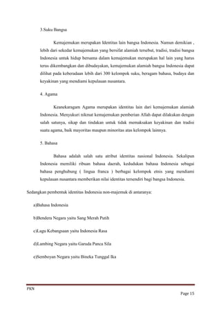 3.Suku Bangsa

             Kemajemukan merupakan Identitas lain bangsa Indonesia. Namun demikian ,
      lebih dari sekedar kemajemukan yang bersifat alamiah tersebut, tradisi, tradisi bangsa
      Indonesia untuk hidup bersama dalam kemajemukan merupakan hal lain yang harus
      terus dikembangkan dan dibudayakan, kemajemukan alamiah bangsa Indonesia dapat
      dilihat pada keberadaan lebih dari 300 kelompok suku, beragam bahasa, budaya dan
      keyakinan yang mendiami kepulauan nusantara.

      4. Agama

             Keanekaragam Agama merupakan identitas lain dari kemajemukan alamiah
      Indonesia. Menyukuri nikmat kemajemukan pemberian Allah dapat dilakukan dengan
      salah satunya, sikap dan tindakan untuk tidak memaksakan keyakinan dan tradisi
      suatu agama, baik mayoritas maupun minoritas atas kelompok lainnya.

      5. Bahasa

             Bahasa adalah salah satu atribut identitas nasional Indonesia. Sekalipun
      Indonesia memiliki ribuan bahasa daerah, kedudukan bahasa Indonesia sebagai
      bahasa penghubung ( lingua franca ) berbagai kelompok etnis yang mendiami
      kepulauan nusantara memberikan nilai identitas tersendiri bagi bangsa Indonesia.

Sedangkan pembentuk identitas Indonesia non-majemuk di antaranya:

   a)Bahasa Indonesia

   b)Bendera Negara yaitu Sang Merah Putih

   c)Lagu Kebangsaan yaitu Indonesia Rasa

   d)Lambing Negara yaitu Garuda Panca Sila

   e)Semboyan Negara yaitu Bineka Tunggal Ika




PKN
                                                                                    Page 15
 