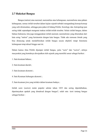 2.7 Hakekat Bangsa

       Bangsa (nation) atau nasional, nasionalitas atau kebangsaan, nasionalisme atau paham
kebangsaan, semua istilah tersebut dalam kajian sejarah terbukti mengandung konsep-konsep
yang sulit dirumuskan, sehingga para pakar di bidang Politik, Sosiologi, dan Antropologi pun
sering tidak sependapat mengenai makna istilah-istilah tersebut. Selain istilah bangsa, dalam
bahasa Indonesia, kita juga menggunakan istilah nasional, nasionalisme yang diturunkan dari
kata asing “nation” yang bersinonim dengan kata bangsa. Tidak ada rumusan ilmiah yang
bisa dirancang untuk mendefinisikan istilah bangsa secara objektif, tetapi fenomena
kebangsaan tetap aktual hingga saat ini.

Dalam kamus ilmu Politik dijumpai istilah bangsa, yaitu “natie” dan “nation”, artinya
masyarakat yang bentuknya diwujudkan oleh sejarah yang memiliki unsur sebagai berikut :

1. Satu kesatuan bahasa ;

2. Satu kesatuan daerah ;

3. Satu kesatuan ekonomi ;

4. Satu Kesatuan hubungan ekonomi ;

5. Satu kesatuan jiwa yang terlukis dalam kesatuan budaya ;

Istilah natie (nation) mulai populer sekitar tahun 1835 dan sering diperdebatkan,
dipertanyakan apakah yang dimaksud dengan bangsa?, salah satu teori tentang bangsa
sebagai berikut :




PKN
                                                                                     Page 16
 