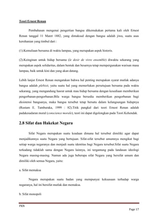 Teori Ernest Renan

       Pembahasan mengenai pengertian bangsa dikemukakan pertama kali oleh Ernest
Renan tanggal 11 Maret 1882, yang dimaksud dengan bangsa adalah jiwa, suatu asas
kerohanian yang timbul dari :

(1).Kemuliaan bersama di waktu lampau, yang merupakan aspek historis.

(2).Keinginan untuk hidup bersama (le desir de vivre ensemble) diwaktu sekarang yang
merupakan aspek solidaritas, dalam bentuk dan besarnya tetap mempergunakan warisan masa
lampau, baik untuk kini dan yang akan datang.

Lebih lanjut Ernest Renan mengatakan bahwa hal penting merupakan syarat mutlak adanya
bangsa adalah plebisit, yaitu suatu hal yang memerlukan persetujuan bersama pada waktu
sekarang, yang mengandung hasrat untuk mau hidup bersama dengan kesediaan memberikan
pengorbanan-pengorbanan.Bila warga bangsa bersedia memberikan pengorbanan bagi
eksistensi bangsanya, maka bangsa tersebut tetap bersatu dalam kelangsungan hidupnya
(Rustam E. Tamburaka, 1999 : 82).Titik pangkal dari teori Ernest Renan adalah
padakesadaran moral (conscience morale), teori ini dapat digolongkan pada Teori Kehendak.


2.8 Sifat dan Hakekat Negara

       Sifat Negara merupakan suatu keadaan dimana hal tersebut dimiliki agar dapat
menjadikannya suatu Negara yang bertujuan. Sifat-sifat tersebut umumnya mengikat bagi
setiap warga negaranya dan menjadi suatu identitas bagi Negara tersebut.Sifat suatu Negara
terkadang tidaklah sama dengan Negara lainnya, ini tergantung pada landasan ideologi
Negara masing-masing. Namun ada juga beberapa sifat Negara yang bersifat umum dan
dimiliki oleh semua Negara, yaitu:

a. Sifat memaksa

       Negara merupakan suatu badan yang mempunyai kekuasaan terhadap warga
negaranya, hal ini bersifat mutlak dan memaksa.

b. Sifat monopoli


PKN
                                                                                  Page 17
 