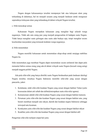 Negara dengan kekuasaannya tersebut mempunyai hak atas kekayaan alam yang
terkandung di dalamnya, hal ini menjadi sesuatu yang menjadi landasan untuk menguasai
sepenuhnya kekayaan alam yang terkandung di dalam wilayah Negara tersebut.

c. Sifat mencakup semua

       Kekuasaan Negara merupakan kekuasaan yang mengikat bagi seluruh warga
negaranya. Tidak ada satu orang pun yang menjadi pengecualian di hadapan suatu Negara.
Tidak hanya mengikat suatu golongan atau suatu adat budaya saja, tetapi mengikat secara
keseluruhan masyarakat yang termasuk kedalam warga negaranya.

d. Sifat menentukan

       Negara memiliki kekuasaan untuk menentukan sikap-sikap untuk menjaga stabilitas
Negara itu.

Sifat menentukan juga membuat Negara dapat menentukan secara unilateral dan dapat pula
menuntut bahwa semua orang yang ada di dalam wilayah suatu Negara (kecuali orang asing)
menjadi anggota politik Negara.

   Ada pula sifat-sifat yang hanya dimiliki suatu Negara berdasarkan pada landasan ideologi
Negara tersebut, misalnya Negara Indonesia memiliki sifat-sifat yang sesuai dengan
pancasila, yakni:

   1. Ketuhanan, ialah sifat-sifat keadaan Negara yang sesuai dengan hakikat Tuhan (yaitu
       kesesuaian dalam arti sebab dan akibat)(merupakan suatu nilai-nilai agama).
   2. Kemanusiaan adalah sifat-sifat keadaan Negara yang sesuai dengan hakikat manusia.
   3. Persatuan yaitu sifat-sifat dan keadaan Negara yang sesuai dengan hakikat satu, yang
       berarti membuat menjadi satu rakyat, daerah dan keadaan negara Indonesia sehingga
       terwujud satu kesatuan.
   4. Kerakyatan yaitu sifat-sifat dan keadaan Negara yang sesuai dengan hakikat rakyat
   5. Keadilan yaitu sifat-sifat dan keadaan Negara yang sesuai dengan hakikat adil

Pengertian sifat-sifat meliputi empat hal yaitu:




PKN
                                                                                      Page 18
 