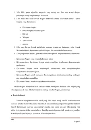 1. Sifat lahir, yaitu sejumlah pengaruh yang datang dari luar dan sesuai dengan
       pandangan hidup bangsa bangsa Indonesia.
   2. Sifat batin atau sifat bawaan Negara Indonesia antara lain berupa unsur         -unsur
       Negara, yang diantaranya:

               Kekuasaan Negara
               Pendukung kekuasaan Negara
               Rakyat
               Wilayah
               Adat istiadat
               Agama.
   3. Sifat yang berupa bentuk wujud dan susunan kenegaraan Indonesia, yaitu bentuk
       Negara Indonesia, kesatuan organisasi Negara dan sistem kedaulatan rakyat.
   4. Sifat yang berupa potensi, yaitu kekuatan dan daya dari Negara Indonesia, antara lain:

       Kekuasaan Negara yang berupa kedaulatan rakyat
       Kekuasaan tugas dan tujuan Negara untuk memelihara keselamatan, keamanan dan
       perdamaian.
       Kekuasaan      Negara   untuk    membangun,     memelihara    serta   mengembangkan
       kesejahteraan dan kebahagiaan.
       Kekuasaan Negara untuk menyusun dan mengadakan peraturan perundang-undangan
       dan menjalankan pengadilan.
       Kekuasaan Negara untuk menjalankan pemerintahan.

   Hakikat Negara merupakan salah satu dari bentik perwujudan dari sifat-sifat Negara yang
telah dijelaskan di atas. Ada beberapa teori tentang hakekat Negara, diantaranya:

a. Teori Sosiologis

       Manusia merupakan mahluk sosial yang tidak dapat hidup sendiri, kebutuhan antar
individu tersebut membentuk suatu masyarakat. Di dalam ruang lingkup masyarakat terdapat
banyak kepentingan individu yang saling berkaitan satu sama lain dan tidak jarang pula
saling bertentangan.Maka manusia harus dapat beradaptasi dengan baik untuk menyesuaikan
kepentingan-kepentingannya agar dapat hidup dengan rukun.


PKN
                                                                                    Page 19
 