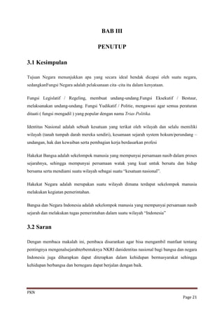BAB III

                                      PENUTUP

3.1 Kesimpulan

Tujuan Negara menunjukkan apa yang secara ideal hendak dicapai oleh suatu negara,
sedangkanFungsi Negara adalah pelaksanaan cita–cita itu dalam kenyataan.

Fungsi Legislatif / Regeling, membuat undang-undang.Fungsi Eksekutif / Bestuur,
melaksanakan undang-undang. Fungsi Yudikatif / Politie, mengawasi agar semua peraturan
ditaati ( fungsi mengadil ) yang popular dengan nama Trias Politika.

Identitas Nasional adalah sebuah kesatuan yang terikat oleh wilayah dan selalu memiliki
wilayah (tanah tumpah darah mereka sendiri), kesamaan sejarah system hokum/perundang –
undangan, hak dan kewaiban serta pembagian kerja berdasarkan profesi

Hakekat Bangsa adalah sekelompok manusia yang mempunyai persamaan nasib dalam proses
sejarahnya, sehingga mempunyai persamaan watak yang kuat untuk bersatu dan hidup
bersama serta mendiami suatu wilayah sebagai suatu “kesatuan nasional”.

Hakekat Negara adalah merupakan suatu wilayah dimana terdapat sekelompok manusia
melakukan kegiatan pemerintahan.

Bangsa dan Negara Indonesia adalah sekelompok manusia yang mempunyai persamaan nasib
sejarah dan melakukan tugas pemerintahan dalam suatu wilayah “Indonesia”


3.2 Saran

Dengan membaca makalah ini, pembaca disarankan agar bisa mengambil manfaat tentang
pentingnya mengenalsejarahterbentuknya NKRI danidentitas nasional bagi bangsa dan negara
Indonesia juga diharapkan dapat diterapkan dalam kehidupan bermasyarakat sehingga
kehidupan berbangsa dan bernegara dapat berjalan dengan baik.




PKN
                                                                                Page 21
 