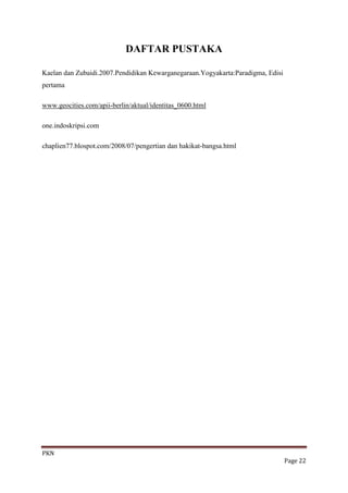 DAFTAR PUSTAKA

Kaelan dan Zubaidi.2007.Pendidikan Kewarganegaraan.Yogyakarta:Paradigma, Edisi
pertama

www.geocities.com/apii-berlin/aktual/identitas_0600.html

one.indoskripsi.com

chaplien77.blospot.com/2008/07/pengertian dan hakikat-bangsa.html




PKN
                                                                                 Page 22
 