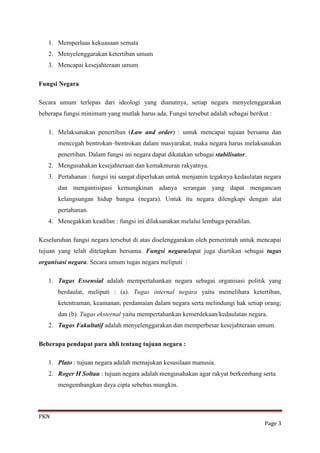 1. Memperluas kekuasaan semata
   2. Menyelenggarakan ketertiban umum
   3. Mencapai kesejahteraan umum

Fungsi Negara

Secara umum terlepas dari ideologi yang dianutnya, setiap negara menyelenggarakan
beberapa fungsi minimum yang mutlak harus ada. Fungsi tersebut adalah sebagai berikut :

   1. Melaksanakan penertiban (Law and order) : untuk mencapai tujuan bersama dan
       mencegah bentrokan–bentrokan dalam masyarakat, maka negara harus melaksanakan
       penertiban. Dalam fungsi ini negara dapat dikatakan sebagai stabilisator.
   2. Mengusahakan kesejahteraan dan kemakmuran rakyatnya.
   3. Pertahanan : fungsi ini sangat diperlukan untuk menjamin tegaknya kedaulatan negara
       dan mengantisipasi kemungkinan adanya serangan yang dapat mengancam
       kelangsungan hidup bangsa (negara). Untuk itu negara dilengkapi dengan alat
       pertahanan.
   4. Menegakkan keadilan : fungsi ini dilaksanakan melalui lembaga peradilan.

Keseluruhan fungsi negara tersebut di atas diselenggarakan oleh pemerintah untuk mencapai
tujuan yang telah ditetapkan bersama. Fungsi negaradapat juga diartikan sebagai tugas
organisasi negara. Secara umum tugas negara meliputi :

   1. Tugas Essensial adalah mempertahankan negara sebagai organisasi politik yang
       berdaulat, meliputi : (a). Tugas internal negara yaitu memelihara ketertiban,
       ketentraman, keamanan, perdamaian dalam negara serta melindungi hak setiap orang;
       dan (b). Tugas eksternal yaitu mempertahankan kemerdekaan/kedaulatan negara.
   2. Tugas Fakultatif adalah menyelenggarakan dan memperbesar kesejahteraan umum.

Beberapa pendapat para ahli tentang tujuan negara :

   1. Plato : tujuan negara adalah memajukan kesusilaan manusia.
   2. Roger H Soltau : tujuan negara adalah mengusahakan agar rakyat berkembang serta
       mengembangkan daya cipta sebebas mungkin.



PKN
                                                                                    Page 3
 