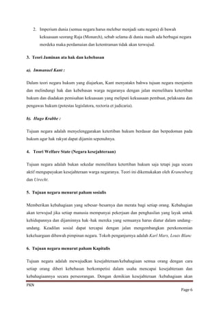 2. Imperium dunia (semua negara harus melebur menjadi satu negara) di bawah
       kekuasaan seorang Raja (Monarch), sebab selama di dunia masih ada berbagai negara
       merdeka maka perdamaian dan ketentraman tidak akan terwujud.

3. Teori Jaminan ata hak dan kebebasan

a). Immanuel Kant :

Dalam teori negara hukum yang diajarkan, Kant menyatakn bahwa tujuan negara menjamin
dan melindungi hak dan kebebasan warga negaranya dengan jalan memelihara ketertiban
hukum dan diadakan pemisahan kekuasaan yang meliputi kekuasaan pembuat, pelaksana dan
pengawas hukum (potestas legislatora, rectoria et judicaria).

b). Hugo Krabbe :

Tujuan negara adalah menyelenggarakan ketertiban hukum berdasar dan berpedoman pada
hukum agar hak rakyat dapat dijamin sepenuhnya.

4. Teori Welfare State (Negara kesejahteraan)

Tujuan negara adalah bukan sekedar memelihara ketertiban hukum saja tetapi juga secara
aktif mengupayakan kesejahteraan warga negaranya. Teori ini dikemukakan oleh Kranenburg
dan Utrecht.

5. Tujuan negara menurut paham sosialis

Memberikan kebahagiaan yang sebesar–besarnya dan merata bagi setiap orang. Kebahagian
akan terwujud jika setiap manusia mempunyai pekerjaan dan penghasilan yang layak untuk
kehidupannya dan dijaminnya hak–hak mereka yang semuanya harus diatur dalam undang–
undang. Keadilan sosial dapat tercapai dengan jalan mengembangkan perekonomian
kekeluargaan dibawah pimpinan negara. Tokoh penganjurnya adalah Karl Marx, Louis Blanc

6. Tujuan negara menurut paham Kapitalis

Tujuan negara adalah mewujudkan kesejahteraan/kebahagiaan semua orang dengan cara
setiap orang diberi kebebasan berkompetisi dalam usaha mencapai kesejahteraan dan
kebahagiaannya secara perseorangan. Dengan demikian kesejahteraan /kebahagiaan akan
PKN
                                                                                  Page 6
 