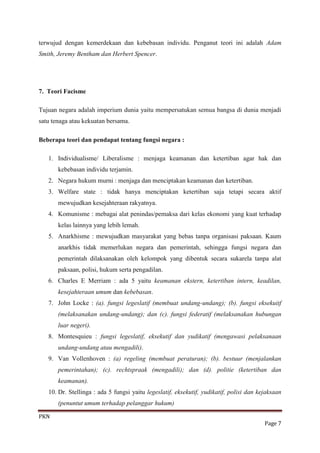 terwujud dengan kemerdekaan dan kebebasan individu. Penganut teori ini adalah Adam
Smith, Jeremy Bentham dan Herbert Spencer.




7. Teori Facisme

Tujuan negara adalah imperium dunia yaitu mempersatukan semua bangsa di dunia menjadi
satu tenaga atau kekuatan bersama.

Beberapa teori dan pendapat tentang fungsi negara :

   1. Individualisme/ Liberalisme : menjaga keamanan dan ketertiban agar hak dan
       kebebasan individu terjamin.
   2. Negara hukum murni : menjaga dan menciptakan keamanan dan ketertiban.
   3. Welfare state : tidak hanya menciptakan ketertiban saja tetapi secara aktif
       mewujudkan kesejahteraan rakyatnya.
   4. Komunisme : mebagai alat penindas/pemaksa dari kelas ekonomi yang kuat terhadap
       kelas lainnya yang lebih lemah.
   5. Anarkhisme : mewujudkan masyarakat yang bebas tanpa organisasi paksaan. Kaum
       anarkhis tidak memerlukan negara dan pemerintah, sehingga fungsi negara dan
       pemerintah dilaksanakan oleh kelompok yang dibentuk secara sukarela tanpa alat
       paksaan, polisi, hukum serta pengadilan.
   6. Charles E Merriam : ada 5 yaitu keamanan ekstern, ketertiban intern, keadilan,
       kesejahteraan umum dan kebebasan.
   7. John Locke : (a). fungsi legeslatif (membuat undang-undang); (b). fungsi eksekuitf
       (melaksanakan undang-undang); dan (c). fungsi federatif (melaksanakan hubungan
       luar negeri).
   8. Montesquieu : fungsi legeslatif, eksekutif dan yudikatif (mengawasi pelaksanaan
       undang-undang atau mengadili).
   9. Van Vollenhoven : (a) regeling (membuat peraturan); (b). bestuur (menjalankan
       pemerintahan); (c). rechtspraak (mengadili); dan (d). politie (ketertiban dan
       keamanan).
   10. Dr. Stellinga : ada 5 fungsi yaitu legeslatif, eksekutif, yudikatif, polisi dan kejaksaan
       (penuntut umum terhadap pelanggar hukum)

PKN
                                                                                         Page 7
 