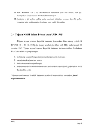 11. Moh. Kusnardi, SH : (a). melaksanakan ketertiban (law and order); dan (b).
       mewujudkan kesejahteraan dan kemakmuran rakyat.
   12. Goodnow : (a). policy making yaitu membuat kebijakan negara; dan (b). policy
       executing yaitu melaksanakan kebijakan yang sudah ditentukan.




2.4 Tujuan NKRI dalam Pembukaan UUD 1945

       Tujuan   negara kesatuan Republik Indonesia dirumuskan dalam sidang periode II

BPUPKI (10 – 16 Juli 1945) dan tujuan tersebut disyahkan oleh PPKI pada tanggal 18
Agustus 1945. Tujuan negara kesatuan Republik Indonesia tercantum dalam Pembukaan
UUD 1945 alinea IV yang meluputi :

   1. melindungi segenap bangsa dan seluruh tumpah darah Indonesia
   2. memajukan kesejahteraan umum
   3. mencerdaskan kehidupan bangsa
   4. ikut serta melaksanakan ketertiban dunia berdasarkan kemerdekaan, perdamaian abadi
       dan keadilan sosial

Tujuan negara kesatuan Republik Indonesia tersebut di atas sekaligus merupakan fungsi
negara Indonesia.




PKN
                                                                                    Page 8
 