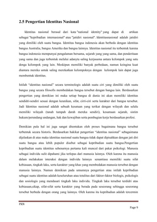 2.5 Pengertian Identitas Nasional

      Identitas nasional berasal dari kata "national identity" yang dapat di             artikan
sebagai "kepribadian internasional" atau "jatidiri nasional". Identitasnasional adalah jatidiri
yang dimiliki oleh suatu bangsa. Identitas bangsa indonesia akan berbeda dengan identitas
bangsa Australia, bangsa Amerika dan bangsa lainnya. Identitas nasional itu terbentuk karena
bangsa indonesia mempunyai pengalaman bersama, sejarah yang yang sama, dan penderitaan
yang sama dan juga terbentuk melalui adanyta saling kerjasama antara kelompok yang satu
denga kelompok yang lain. Meskipun memiliki banyak perbedaan, namun keingina kuat
diantara mereka untuk saling merekatkan kelompoknya dengan kelompok lain dapat juga
membentuk identitas.

Istilah “identitas nasional” secara terminologis adalah suatu ciri yang dimiliki oleh suatu
bangsa yang secara filosofis membedakan bangsa tersebut dengan bangsa lain. Berdasarkan
pengertian yang demikian ini maka setiap bangsa di dunia ini akan memiliki identitas
sendidri-sendiri sesuai dengan keunikan, sifat, cirri-ciri serta karakter dari bangsa tersebut.
Jadi Identitas nasional adalah sebuah kesatuan yang terikat dengan wilayah dan selalu
memiliki wilayah (tanah tumpah darah mereka sendiri), kesamaan sejarah, sistim
hukum/perundang undangan, hak dan kewajiban serta pembagian kerja berdasarkan profesi.

Demikian pula hal ini juga sangat ditentukan oleh proses bagaimana bangsa tersebut
terbentuk secara historis. Berdasarkan hakikat pengertian “identitas nasional” sebagaimana
dijelaskan di atas maka identitas nasional suatu bangsa tidak dapat dipisahkan dengan jati diri
suatu bangsa atau lebih populer disebut sebagai kepribadian suatu bangsa.Pengertian
kepribadian suatu identitas sebenarnya pertama kali muncul dari pakar psikologi. Manusia
sebagai individu sulit dipahami jika terlepas dari manusia lainnya. Oleh karena itu manusia
dalam melakukan interaksi dengan individu lainnya senantiasa memiliki suatu sifat
kebiasaan, tingkah laku, serta karakter yang khas yang membedakan manusia tersebut dengan
manusia lainnya. Namun demikian pada umumnya pengertian atau istilah kepribadian
sebagai suatu identitas adalah keseluruhan atau totalitas dari faktor-faktor biologis, psikologis
dan sosiologis yang mendasari tingkah laku individu. Tingkah laku tersebut terdidri atas
kebiasaan,sikap, sifat-sifat serta karakter yang berada pada seseorang sehingga seseorang
tersebut berbeda dengan orang yang lainnya. Oleh karena itu kepribadian adalah tercermin


PKN
                                                                                          Page 9
 