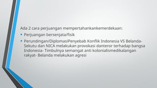 Ada 2 cara perjuangan mempertahankankemerdekaan:
• Perjuangan bersenjata/fisik
• Perundingan/DiplomasiPenyebab Konflik Indonesia VS Belanda-
Sekutu dan NICA melakukan provokasi danteror terhadap bangsa
Indonesia- Timbulnya semangat anti kolonialismedikalangan
rakyat- Belanda melakukan agresi
 