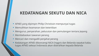 KEDATANGAN SEKUTU DAN NICA
• AFNEI yang dipimpin Philip Christison mempunyai tugas
• Memulihkan keamanan dan ketertiban
• Mengurus, penyerahan, pelucutan dan pemulangan tentara Jepang
• Membebaskan tawanan perang
• Mencari dan mengadili penjahat perang
• Kedatangan AFNEI diboncengi NICA Inggris dan Belanda sepakat kalau
tugas AFNEI selesai Indonesia akan diserahkan kepada Belanda
 