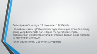 Pertempuran Surabaya, 10 November 1945Sebab ;
Ultimatum sekutu tgl 9 November agar semua pimpinan dan orang-
orang yang bersenjata harus lapor, menyerahkan senjata,
menyerahkan diri ditempat yang ditentukan dengan batas waktu tgl
10 November jam 06.00
Tokoh : Bung Tomo, Gubernur Suryopidato
 