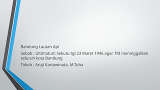 Bandung Lautan Api
Sebab : Ultimatum Sekutu tgl 23 Maret 1946 agar TRI meninggalkan
seluruh kota Bandung
Tokoh : Aruji Kartawinata, M.Toha
 
