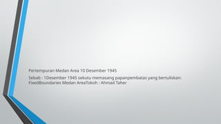 Pertempuran Medan Area 10 Desember 1945
Sebab : 1Desember 1945 sekutu memasang papanpembatas yang bertuliskan:
FixedBoundaries Medan AreaTokoh : Ahmad Taher
 
