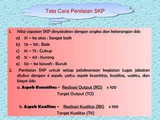 1. Nilai capaian SKP dinyatakan dengan angka dan keterangan sbb:
a) 91 – ke atas : Sangat baik
b) 76 – 90 : Baik
c) 61 – 75 : Cukup
d) 51 – 60 : Kurang
e) 50 – ke bawah : Buruk
2. Penilaian SKP untuk setiap pelaksanaan kegiatan tugas jabatan
diukur dengan 4 aspek, yaitu: aspek kuantitas, kualitas, waktu, dan
biaya sbb:
a. Aspek Kuantitas = Realisasi Output (RO) x 100
Target Output (TO)
b. Aspek Kualitas = Realisasi Kualitas (RK) x 100
Target Kualitas (TK)
Tata Cara Penilaian SKP
 