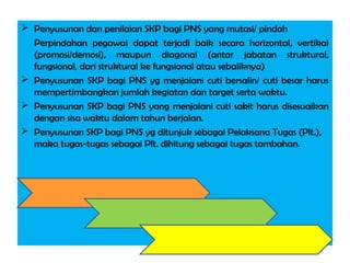  Penyusunan dan penilaian SKP bagi PNS yang mutasi/ pindah
Perpindahan pegawai dapat terjadi baik secara horizontal, vertikal
(promosi/demosi), maupun diagonal (antar jabatan struktural,
fungsional, dari struktural ke fungsional atau sebaliknya)
 Penyusunan SKP bagi PNS yg menjalani cuti bersalin/ cuti besar harus
mempertimbangkan jumlah kegiatan dan target serta waktu.
 Penyusunan SKP bagi PNS yang menjalani cuti sakit harus disesuaikan
dengan sisa waktu dalam tahun berjalan.
 Penyusunan SKP bagi PNS yg ditunjuk sebagai Pelaksana Tugas (Plt.),
maka tugas-tugas sebagai Plt. dihitung sebagai tugas tambahan.
 
