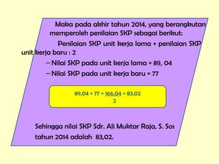 Maka pada akhir tahun 2014, yang berangkutan
memperoleh penilaian SKP sebagai berikut:
Penilaian SKP unit kerja lama + penilaian SKP
unit kerja baru : 2
– Nilai SKP pada unit kerja lama = 89, 04
– Nilai SKP pada unit kerja baru = 77
Sehingga nilai SKP Sdr. Ali Muktar Raja, S. Sos
tahun 2014 adalah 83,02.
89,04 + 77 = 166,04 = 83,02
2
 