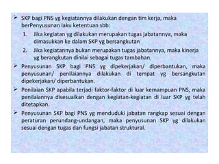  SKP bagi PNS yg kegiatannya dilakukan dengan tim kerja, maka
berPenyusunan laku ketentuan sbb:
1. Jika kegiatan yg dilakukan merupakan tugas jabatannya, maka
dimasukkan ke dalam SKP yg bersangkutan
2. Jika kegiatannya bukan merupakan tugas jabatannya, maka kinerja
yg berangkutan dinilai sebagai tugas tambahan.
 Penyusunan SKP bagi PNS yg dipekerjakan/ diperbantukan, maka
penyusunan/ penilaiannya dilakukan di tempat yg bersangkutan
dipekerjakan/ diperbantukan.
 Penilaian SKP apabila terjadi faktor-faktor di luar kemampuan PNS, maka
penilaiannya disesuaikan dengan kegiatan-kegiatan di luar SKP yg telah
ditetapkan.
 Penyusunan SKP bagi PNS yg menduduki jabatan rangkap sesuai dengan
peraturan perundang-undangan, maka penyusunan SKP yg dilakukan
sesuai dengan tugas dan fungsi jabatan struktural.
 