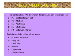 PENILAIAN PERILAKU KERJA
1. Nilai perilaku kerja PNS dinyatakan dengan angka dan keterangan sbb:
a) 91 – ke atas : Sangat baik
b) 76 – 90 : Baik
c) 61 – 75 : Cukup
d) 51 – 60 : Kurang
e) 50 – ke bawah : Buruk
2. Penilaian perilaku kerja meliputi aspek:
a) Orientasi pelayanan
b) Integritas
c) Komitmen
d) Disiplin
e) Kerja sama
f) Kepemimpinan
 