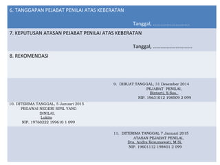 6. TANGGAPAN PEJABAT PENILAI ATAS KEBERATAN
Tanggal, ………………………..
7. KEPUTUSAN ATASAN PEJABAT PENILAI ATAS KEBERATAN
Tanggal, ………………………….
8. REKOMENDASI
9. DIBUAT TANGGAL, 31 Desember 2014
PEJABAT PENILAI,
Bintarti, S.Sos.
NIP. 19631012 198509 2 099
10. DITERIMA TANGGAL, 5 Januari 2015
PEGAWAI NEGERI SIPIL YANG
DINILAI,
Lukito
NIP. 19760222 199610 1 099
11. DITERIMA TANGGAL 7 Januari 2015
ATASAN PEJABAT PENILAI,
Dra. Andra Kesumawati, M.Si.
NIP. 19601112 198401 2 099
 