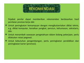Pejabat penilai dapat memberikan rekomendasi berdasarkan hasil
penilaian prestasi kerja sbb:
 Untuk peningkatan kemampuan dengan mengikutsertakan diklat teknis,
e.g. diklat komputer, kenaikan pangkat, pensiun, kehumasan, sekretaris,
dsb.
 Untuk menambah wawasan pengetahuan dalam bidang pekerjaan, perlu
dilakukan rotasi pegawai.
 Untuk kebutuhan pengembangan, perlu peningkatan pendidikan dan
peningkatan karier (promosi).
REKOMENDASI
 