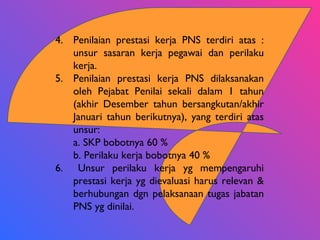 4. Penilaian prestasi kerja PNS terdiri atas :
unsur sasaran kerja pegawai dan perilaku
kerja.
5. Penilaian prestasi kerja PNS dilaksanakan
oleh Pejabat Penilai sekali dalam 1 tahun
(akhir Desember tahun bersangkutan/akhir
Januari tahun berikutnya), yang terdiri atas
unsur:
a. SKP bobotnya 60 %
b. Perilaku kerja bobotnya 40 %
6. Unsur perilaku kerja yg mempengaruhi
prestasi kerja yg dievaluasi harus relevan &
berhubungan dgn pelaksanaan tugas jabatan
PNS yg dinilai.
 