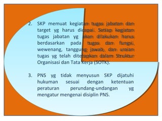 2. SKP memuat kegiatan tugas jabatan dan
target yg harus dicapai. Setiap kegiatan
tugas jabatan yg akan dilakukan harus
berdasarkan pada tugas dan fungsi,
wewenang, tanggung jawab, dan uraian
tugas yg telah ditetapkan dalam Struktur
Organisasi dan Tata Kerja (SOTK).
3. PNS yg tidak menyusun SKP dijatuhi
hukuman sesuai dengan ketentuan
peraturan perundang-undangan yg
mengatur mengenai disiplin PNS.
2. SKP memuat kegiatan tugas jabatan dan
target yg harus dicapai. Setiap kegiatan
tugas jabatan yg akan dilakukan harus
berdasarkan pada tugas dan fungsi,
wewenang, tanggung jawab, dan uraian
tugas yg telah ditetapkan dalam Struktur
Organisasi dan Tata Kerja (SOTK).
3. PNS yg tidak menyusun SKP dijatuhi
hukuman sesuai dengan ketentuan
peraturan perundang-undangan yg
mengatur mengenai disiplin PNS.
 