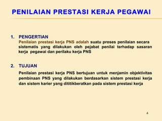 PENILAIAN PRESTASI KERJA PEGAWAI

1. PENGERTIAN
Penilaian prestasi kerja PNS adalah suatu proses penilaian secara
sistematis yang dilakukan oleh pejabat penilai terhadap sasaran
kerja pegawai dan perilaku kerja PNS

2. TUJUAN
Penilaian prestasi kerja PNS bertujuan untuk menjamin objektivitas
pembinaan PNS yang dilakukan berdasarkan sistem prestasi kerja
dan sistem karier yang dititikberatkan pada sistem prestasi kerja

4

 