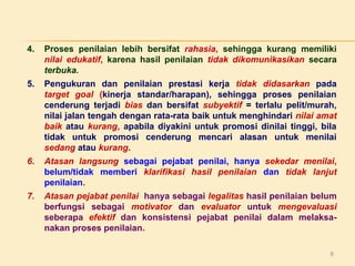 4.

Proses penilaian lebih bersifat rahasia, sehingga kurang memiliki
nilai edukatif, karena hasil penilaian tidak dikomunikasikan secara
terbuka.

5.

Pengukuran dan penilaian prestasi kerja tidak didasarkan pada
target goal (kinerja standar/harapan), sehingga proses penilaian
cenderung terjadi bias dan bersifat subyektif = terlalu pelit/murah,
nilai jalan tengah dengan rata-rata baik untuk menghindari nilai amat
baik atau kurang, apabila diyakini untuk promosi dinilai tinggi, bila
tidak untuk promosi cenderung mencari alasan untuk menilai
sedang atau kurang.

6.

Atasan langsung sebagai pejabat penilai, hanya sekedar menilai,
belum/tidak memberi klarifikasi hasil penilaian dan tidak lanjut
penilaian.

7.

Atasan pejabat penilai hanya sebagai legalitas hasil penilaian belum
berfungsi sebagai motivator dan evaluator untuk mengevaluasi
seberapa efektif dan konsistensi pejabat penilai dalam melaksanakan proses penilaian.
6

 