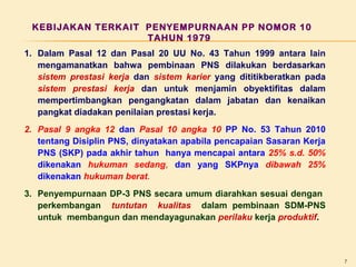 KEBIJAKAN TERKAIT PENYEMPURNAAN PP NOMOR 10
TAHUN 1979
1. Dalam Pasal 12 dan Pasal 20 UU No. 43 Tahun 1999 antara lain
mengamanatkan bahwa pembinaan PNS dilakukan berdasarkan
sistem prestasi kerja dan sistem karier yang dititikberatkan pada
sistem prestasi kerja dan untuk menjamin obyektifitas dalam
mempertimbangkan pengangkatan dalam jabatan dan kenaikan
pangkat diadakan penilaian prestasi kerja.
2. Pasal 9 angka 12 dan Pasal 10 angka 10 PP No. 53 Tahun 2010
tentang Disiplin PNS, dinyatakan apabila pencapaian Sasaran Kerja
PNS (SKP) pada akhir tahun hanya mencapai antara 25% s.d. 50%
dikenakan hukuman sedang, dan yang SKPnya dibawah 25%
dikenakan hukuman berat.
3. Penyempurnaan DP-3 PNS secara umum diarahkan sesuai dengan
perkembangan tuntutan kualitas dalam pembinaan SDM-PNS
untuk membangun dan mendayagunakan perilaku kerja produktif.

7

 