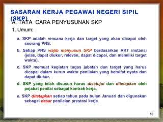 SASARAN KERJA PEGAWAI NEGERI SIPIL
(SKP)
A. TATA CARA PENYUSUNAN SKP
1. Umum:
a. SKP adalah rencana kerja dan target yang akan dicapai oleh
seorang PNS.
b. Setiap PNS wajib menyusun SKP berdasarkan RKT instansi
(jelas, dapat diukur, relevan, dapat dicapai, dan memiliki target
waktu).
c. SKP memuat kegiatan tugas jabatan dan target yang harus
dicapai dalam kurun waktu penilaian yang bersifat nyata dan
dapat diukur.
d. SKP yang telah disusun harus disetujui dan ditetapkan oleh
pejabat penilai sebagai kontrak kerja.
e. SKP ditetapkan setiap tahun pada bulan Januari dan digunakan
sebagai dasar penilaian prestasi kerja.
10

 