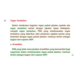 d.

Tugas Tambahan
Selain melakukan kegiatan tugas pokok jabatan apabila ada
tugas tambahan terkait dengan jabatan dapat ditetapkan
menjadi tugas tambahan. PNS yang melaksanakan tugas
tambahan yang diberikan oleh pimpinan/ pejabat penilai yang
berkaitan dengan tugas pokok jabatan, hasilnya dinilai sebagai
bagian dari capaian SKP.
e. Kreatifitas
PNS yang telah menunjukkan kreatifitas yang bermanfaat bagi
organisasi dalam melaksanakan tugas pokok jabatan, hasilnya
dinilai sebagai bagian dari capaian SKP.

19

 
