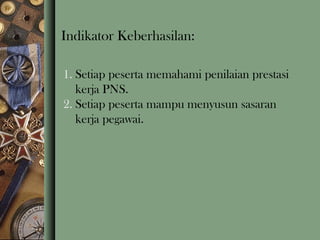 Indikator Keberhasilan:
1. Setiap peserta memahami penilaian prestasi
kerja PNS.
2. Setiap peserta mampu menyusun sasaran
kerja pegawai.

 