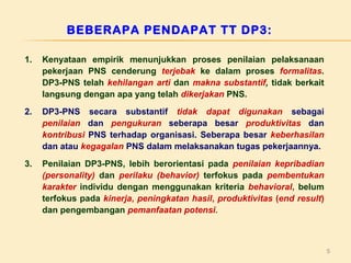 BEBERAPA PENDAPAT TT DP3:
1.

Kenyataan empirik menunjukkan proses penilaian pelaksanaan
pekerjaan PNS cenderung terjebak ke dalam proses formalitas.
DP3-PNS telah kehilangan arti dan makna substantif, tidak berkait
langsung dengan apa yang telah dikerjakan PNS.

2.

DP3-PNS secara substantif tidak dapat digunakan sebagai
penilaian dan pengukuran seberapa besar produktivitas dan
kontribusi PNS terhadap organisasi. Seberapa besar keberhasilan
dan atau kegagalan PNS dalam melaksanakan tugas pekerjaannya.

3.

Penilaian DP3-PNS, lebih berorientasi pada penilaian kepribadian
(personality) dan perilaku (behavior) terfokus pada pembentukan
karakter individu dengan menggunakan kriteria behavioral, belum
terfokus pada kinerja, peningkatan hasil, produktivitas (end result)
dan pengembangan pemanfaatan potensi.

5

 