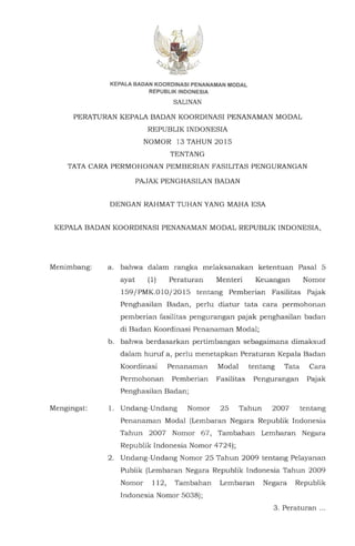 KEPALA BADAN KOORDINASI PENANAMAN MODAL
REPUBLIK INDONESIA
SALINAN
PERATURAN KEPALA SADAN KOORDINASI PENANAMAN MODAL
REPUSLIK INDONESIA
NOMOR 13 TAHUN 2015
TENTANG
TATA CARA PERMOHONAN PEMSERIAN FASILITAS PENGURANGAN
PAJAK PENGHASILAN SADAN
DENGAN RAHMAT TUHAN YANG MAHA ESA
KEPALA SADAN KOORDINASI PENANAMAN MODAL REPUBLIK INDONESIA,
Menimbang:
Mengingat:
a. bahwa dalam rangka melaksanakan ketentuan Pasal 5
ayat (1) Peraturan Menteri Keuangan Nomor
159/PMK.010/2015 tentang Pemberian Fasilitas Pajak
Penghasilan Sadan, perlu diatur tata cara permohonan
pemberian fasilitas pengurangan pajak penghasilan badan
di Sadan Koordinasi Penanaman Modal;
b. bahwa berdasarkan pertimbangan sebagaimana dimaksud
dalam huruf a, perlu menetapkan Peraturan Kepala Sadan
Koordinasi Penanaman Modal tentang Tata Cara
Permohonan Pemberian Fasilitas Pengurangan Pajak
Penghasilan Sadan;
1. Undang-Undang Nomor 25 Tahun 2007 tentang
Penanaman Modal (Lembaran Negara Republik Indonesia
Tahun 2007 Nomor 67, Tambahan Lembaran Negara
Republik Indonesia Nomor 4724);
2. Undang-Undang Nomor 25 Tahun 2009 tentang Pelayanan
Publik (Lembaran Negara Republik Indonesia Tahun 2009
Nomor 112, Tambahan Lembaran Negara Republik
Indonesia Nomor 5038);
3. Peraturan ...
 