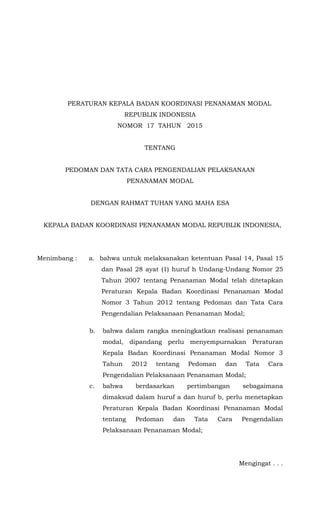 PERATURAN KEPALA BADAN KOORDINASI PENANAMAN MODAL
REPUBLIK INDONESIA
NOMOR 17 TAHUN 2015
TENTANG
PEDOMAN DAN TATA CARA PENGENDALIAN PELAKSANAAN
PENANAMAN MODAL
DENGAN RAHMAT TUHAN YANG MAHA ESA
KEPALA BADAN KOORDINASI PENANAMAN MODAL REPUBLIK INDONESIA,
Menimbang : a. bahwa untuk melaksanakan ketentuan Pasal 14, Pasal 15
dan Pasal 28 ayat (1) huruf h Undang-Undang Nomor 25
Tahun 2007 tentang Penanaman Modal telah ditetapkan
Peraturan Kepala Badan Koordinasi Penanaman Modal
Nomor 3 Tahun 2012 tentang Pedoman dan Tata Cara
Pengendalian Pelaksanaan Penanaman Modal;
b. bahwa dalam rangka meningkatkan realisasi penanaman
modal, dipandang perlu menyempurnakan Peraturan
Kepala Badan Koordinasi Penanaman Modal Nomor 3
Tahun 2012 tentang Pedoman dan Tata Cara
Pengendalian Pelaksanaan Penanaman Modal;
c. bahwa berdasarkan pertimbangan sebagaimana
dimaksud dalam huruf a dan huruf b, perlu menetapkan
Peraturan Kepala Badan Koordinasi Penanaman Modal
tentang Pedoman dan Tata Cara Pengendalian
Pelaksanaan Penanaman Modal;
Mengingat . . .
 