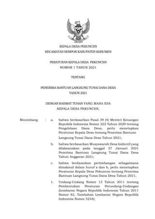 KEPALA DESA PEKUNCEN
KECAMATAN SEMPOR KABUPATEN KEBUMEN
PERATURAN KEPALA DESA PEKUNCEN
NOMOR 1 TAHUN 2021
TENTANG
PENERIMA BANTUAN LANGSUNG TUNAI DANA DESA
TAHUN 2021
DENGAN RAHMAT TUHAN YANG MAHA ESA
KEPALA DESA PEKUNCEN,
Menimbang : a. bahwa berdasarkan Pasal 39 (4) Menteri Keuangan
Republik Indonesia Nomor 222 Tahun 2020 tentang
Pengelolaan Dana Desa, perlu menetapkan
Peraturan Kepala Desa tentang Penerima Bantuan
Langsung Tunai Dana Desa Tahun 2021;
b. bahwa berdasarkan Musyawarah Desa Isidentil yang
dilaksanakan pada tanggal 27 Januari 2021
Penerima Bantuan Langsung Tunai Dana Desa
Tahun Anggaran 2021;
c. bahwa berdasarkan pertimbangan sebagaimana
dimaksud dalam huruf a dan b, perlu menetapkan
Peraturan Kepala Desa Pekuncen tentang Penerima
Bantuan Langsung Tunai Dana Desa Tahun 2021;
1. Undang-Undang Nomor 12 Tahun 2011 tentang
Pembentukan Peraturan Perundang-Undangan
(Lembaran Negara Republik Indonesia Tahun 2011
Nomor 82, Tambahan Lembaran Negara Republik
Indonesia Nomor 5234);
 