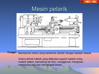 MMeessiinn ppeellaarriikk 
Fungsi: Membentuk bahan yang berbentuk silinder dengan kaedah melarik 
Antara aktiviti melarik yang dilakukan seperti melarik muka, 
melarik selara, memotong ulir skru, menggerudi, mengorek, 
membuang segi dan memenggal bahan. 
