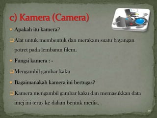  Apakah itu kamera?
Alat untuk membentuk dan merakam suatu bayangan
potret pada lembaran filem.
 Fungsi kamera : -
Mengambil gambar kaku
 Bagaimanakah kamera ini bertugas?
Kamera mengambil gambar kaku dan memasukkan data
imej ini terus ke dalam bentuk media.
10
 