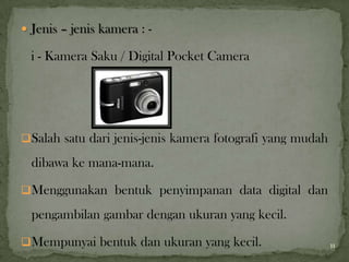  Jenis – jenis kamera : -
i - Kamera Saku / Digital Pocket Camera
Salah satu dari jenis-jenis kamera fotografi yang mudah
dibawa ke mana-mana.
Menggunakan bentuk penyimpanan data digital dan
pengambilan gambar dengan ukuran yang kecil.
Mempunyai bentuk dan ukuran yang kecil. 11
 