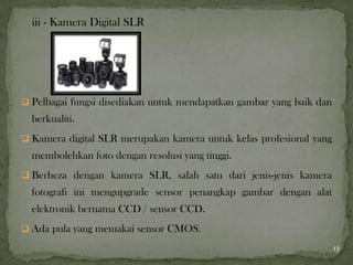 iii - Kamera Digital SLR
 Pelbagai fungsi disediakan untuk mendapatkan gambar yang baik dan
berkualiti.
 Kamera digital SLR merupakan kamera untuk kelas profesional yang
membolehkan foto dengan resolusi yang tinggi.
 Berbeza dengan kamera SLR, salah satu dari jenis-jenis kamera
fotografi ini mengupgrade sensor penangkap gambar dengan alat
elektronik bernama CCD / sensor CCD.
 Ada pula yang memakai sensor CMOS.
13
 