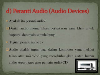  Apakah itu peranti audio?
Digital audio memerlukan perkakasan yang khas untuk
‘capture’ dan main semula bunyi.
 Tujuan peranti audio : -
Audio adalah input bagi dalam komputer yang melalui
talian atau mikrofon yang menghubungkan alatan luaran
audio seperti tape atau pemain audio CD
14
 