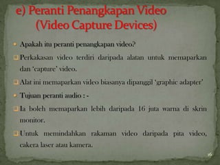  Apakah itu peranti penangkapan video?
 Perkakasan video terdiri daripada alatan untuk memaparkan
dan ‘capture’ video.
 Alat ini memaparkan video biasanya dipanggil ‘graphic adapter’
 Tujuan peranti audio : -
 Ia boleh memaparkan lebih daripada 16 juta warna di skrin
monitor.
 Untuk memindahkan rakaman video daripada pita video,
cakera laser atau kamera.
16
 